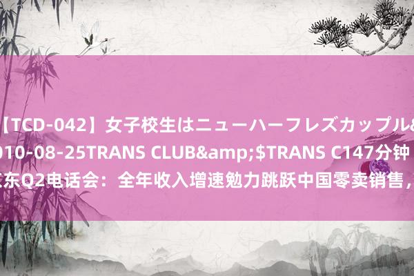 【TCD-042】女子校生はニューハーフレズカップル</a>2010-08-25TRANS CLUB&$TRANS C147分钟 京东Q2电话会：全年收入增速勉力跳跃中国零卖销售，耐久利润率主义保抓在高个位数