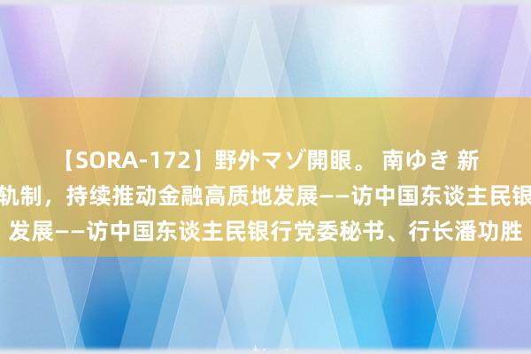 【SORA-172】野外マゾ開眼。 南ゆき 新华社：加速完善中央银行轨制，持续推动金融高质地发展——访中国东谈主民银行党委秘书、行长潘功胜