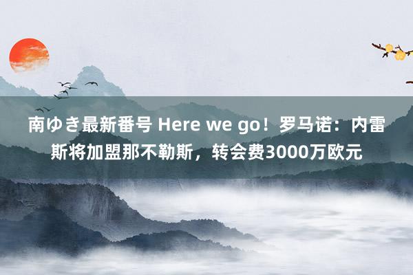 南ゆき最新番号 Here we go！罗马诺：内雷斯将加盟那不勒斯，转会费3000万欧元