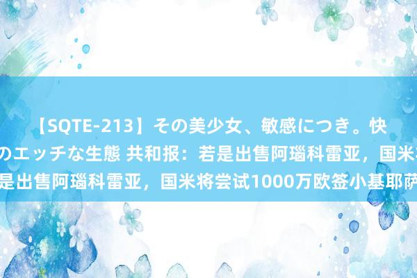 【SQTE-213】その美少女、敏感につき。快感が止まらない女の子のエッチな生態 共和报：若是出售阿瑙科雷亚，国米将尝试1000万欧签小基耶萨