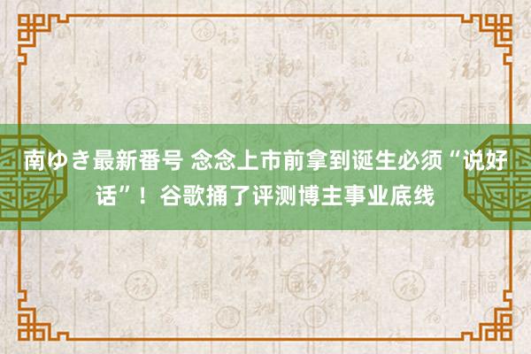 南ゆき最新番号 念念上市前拿到诞生必须“说好话”！谷歌捅了评测博主事业底线