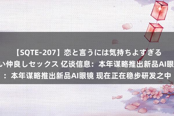 【SQTE-207】恋と言うには気持ちよすぎる。清らかな美少女と甘い仲良しセックス 亿谈信息：本年谋略推出新品AI眼镜 现在正在稳步研发之中