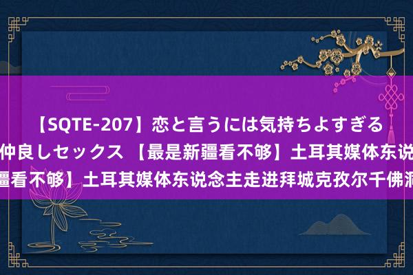 【SQTE-207】恋と言うには気持ちよすぎる。清らかな美少女と甘い仲良しセックス 【最是新疆看不够】土耳其媒体东说念主走进拜城克孜尔千佛洞