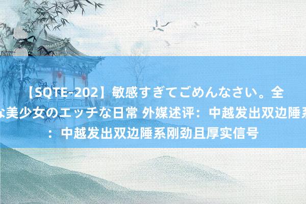 【SQTE-202】敏感すぎてごめんなさい。全身性感帯みたいな美少女のエッチな日常 外媒述评：中越发出双边陲系刚劲且厚实信号