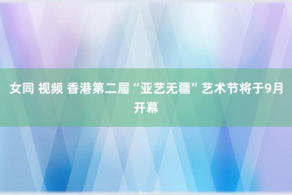 女同 视频 香港第二届“亚艺无疆”艺术节将于9月开幕