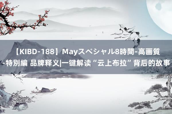 【KIBD-188】Mayスペシャル8時間-高画質-特別編 品牌释义|一键解读“云上布拉”背后的故事