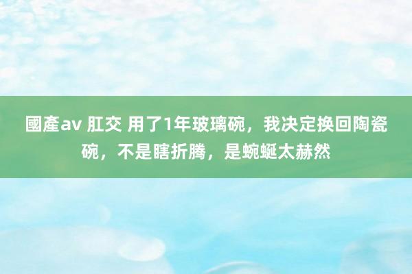 國產av 肛交 用了1年玻璃碗，我决定换回陶瓷碗，不是瞎折腾，是蜿蜒太赫然