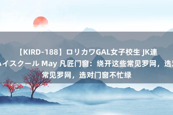 【KIRD-188】ロリカワGAL女子校生 JK連続一撃顔射ハイスクール May 凡匠门窗：绕开这些常见罗网，选对门窗不忙绿