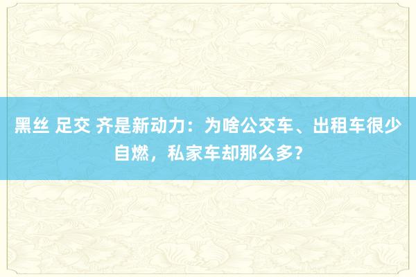 黑丝 足交 齐是新动力：为啥公交车、出租车很少自燃，私家车却那么多？