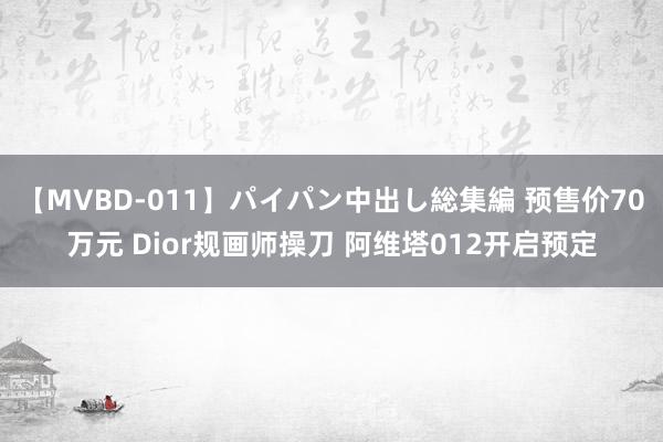 【MVBD-011】パイパン中出し総集編 预售价70万元 Dior规画师操刀 阿维塔012开启预定