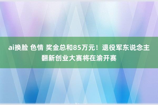 ai换脸 色情 奖金总和85万元！退役军东说念主翻新创业大赛将在渝开赛