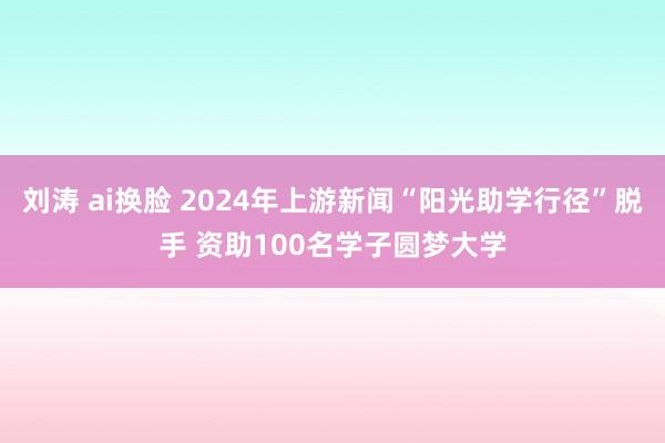 刘涛 ai换脸 2024年上游新闻“阳光助学行径”脱手 资助100名学子圆梦大学