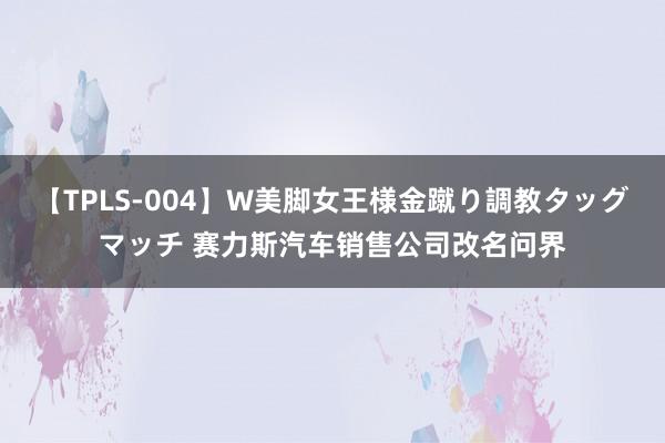 【TPLS-004】W美脚女王様金蹴り調教タッグマッチ 赛力斯汽车销售公司改名问界