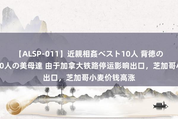 【ALSP-011】近親相姦ベスト10人 背徳の愛に溺れた10人の美母達 由于加拿大铁路停运影响出口，芝加哥小麦价钱高涨