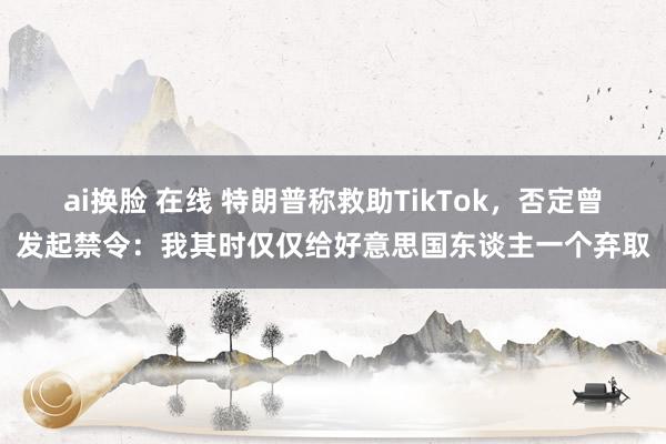 ai换脸 在线 特朗普称救助TikTok，否定曾发起禁令：我其时仅仅给好意思国东谈主一个弃取