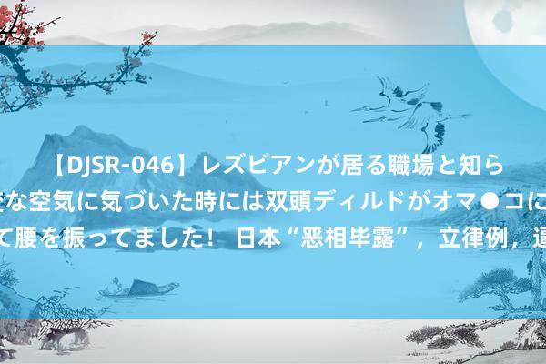 【DJSR-046】レズビアンが居る職場と知らずに来た私（ノンケ） 変な空気に気づいた時には双頭ディルドがオマ●コに挿入されて腰を振ってました！ 日本“恶相毕露”，立律例，逼中方承认南海仲裁案，不许改革近况