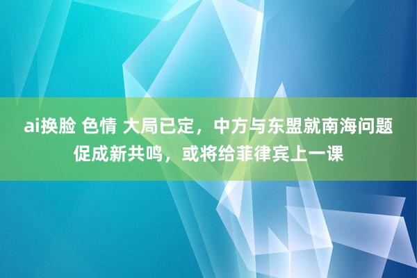 ai换脸 色情 大局已定，中方与东盟就南海问题促成新共鸣，或将给菲律宾上一课