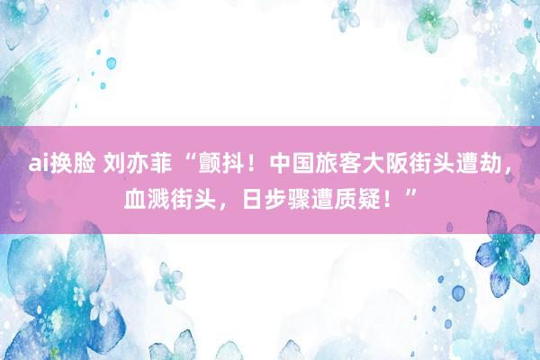 ai换脸 刘亦菲 “颤抖！中国旅客大阪街头遭劫，血溅街头，日步骤遭质疑！”