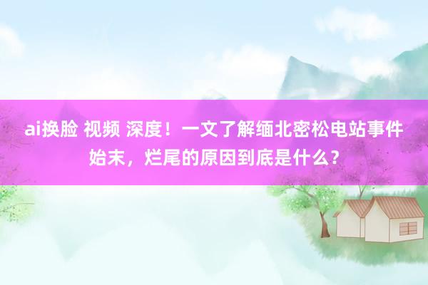 ai换脸 视频 深度！一文了解缅北密松电站事件始末，烂尾的原因到底是什么？