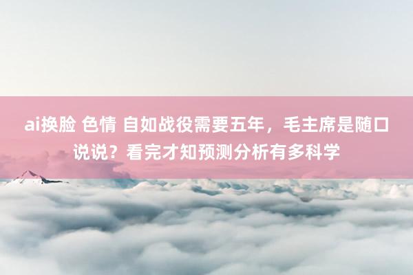 ai换脸 色情 自如战役需要五年，毛主席是随口说说？看完才知预测分析有多科学