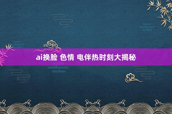 ai换脸 色情 电伴热时刻大揭秘