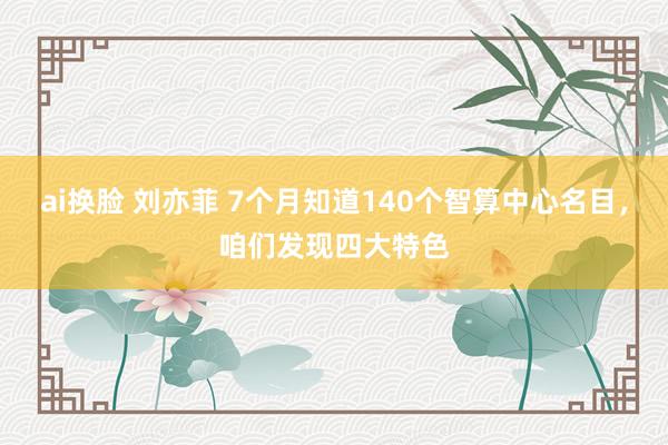 ai换脸 刘亦菲 7个月知道140个智算中心名目，咱们发现四大特色