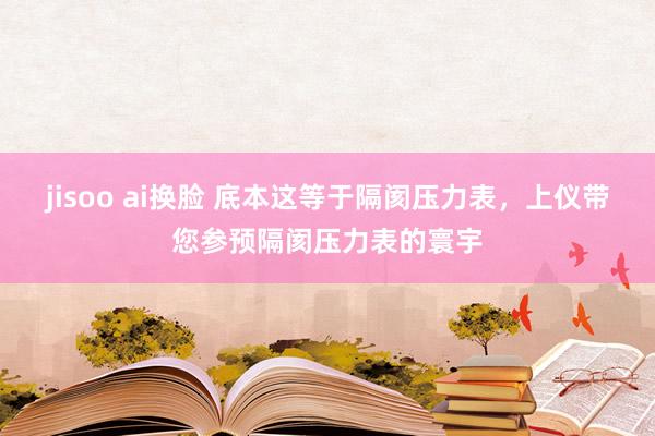 jisoo ai换脸 底本这等于隔阂压力表，上仪带您参预隔阂压力表的寰宇