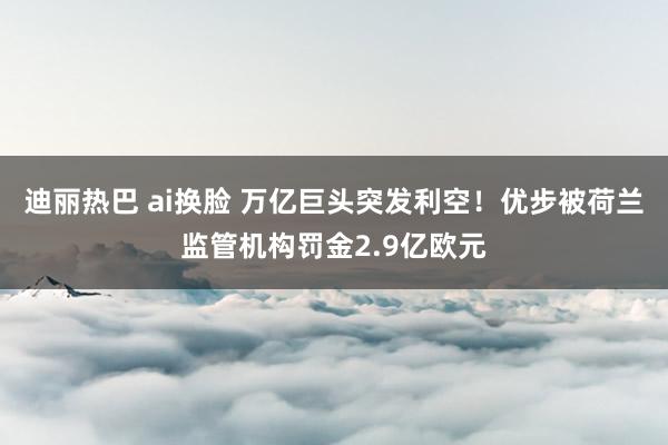 迪丽热巴 ai换脸 万亿巨头突发利空！优步被荷兰监管机构罚金2.9亿欧元