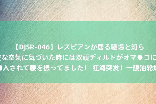 【DJSR-046】レズビアンが居る職場と知らずに来た私（ノンケ） 変な空気に気づいた時には双頭ディルドがオマ●コに挿入されて腰を振ってました！ 红海突发！一艘油轮爆炸生气 100万桶原油或裸露