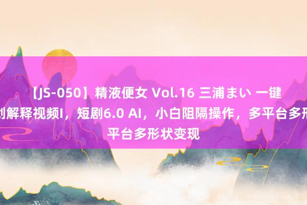 【JS-050】精液便女 Vol.16 三浦まい 一键生成原创解释视频I，短剧6.0 AI，小白阻隔操作，多平台多形状变现