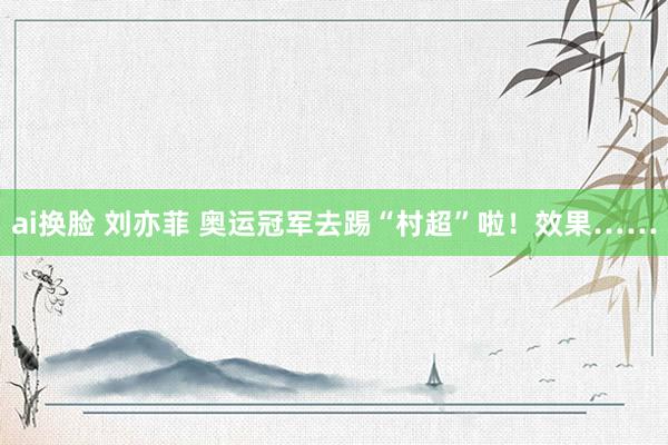 ai换脸 刘亦菲 奥运冠军去踢“村超”啦！效果……