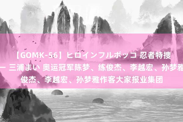 【GOMK-56】ヒロインフルボッコ 忍者特捜隊バードファイター 三浦まい 奥运冠军陈梦、练俊杰、李越宏、孙梦雅作客大家报业集团