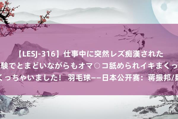 【LESJ-316】仕事中に突然レズ痴漢された私（ノンケ）初めての経験でとまどいながらもオマ○コ舐められイキまくっちゃいました！ 羽毛球——日本公开赛：蒋振邦/魏雅欣晋级混双半决赛