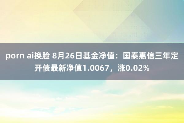 porn ai换脸 8月26日基金净值：国泰惠信三年定开债最新净值1.0067，涨0.02%