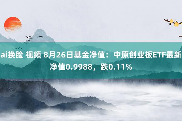 ai换脸 视频 8月26日基金净值：中原创业板ETF最新净值0.9988，跌0.11%