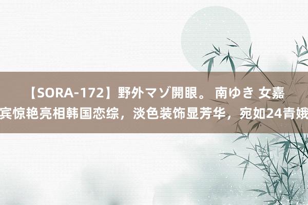 【SORA-172】野外マゾ開眼。 南ゆき 女嘉宾惊艳亮相韩国恋综，淡色装饰显芳华，宛如24青娥