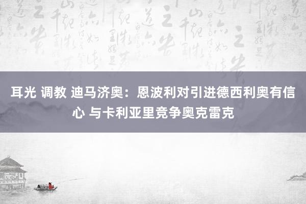 耳光 调教 迪马济奥：恩波利对引进德西利奥有信心 与卡利亚里竞争奥克雷克