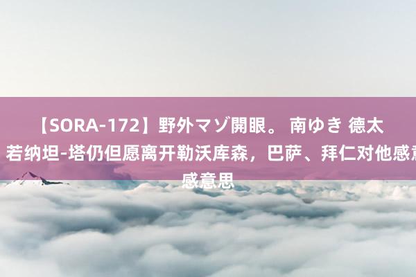 【SORA-172】野外マゾ開眼。 南ゆき 德太空：若纳坦-塔仍但愿离开勒沃库森，巴萨、拜仁对他感意思