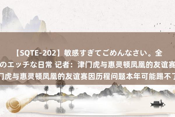 【SQTE-202】敏感すぎてごめんなさい。全身性感帯みたいな美少女のエッチな日常 记者：津门虎与惠灵顿凤凰的友谊赛因历程问题本年可能踢不了