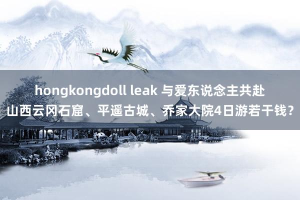 hongkongdoll leak 与爱东说念主共赴山西云冈石窟、平遥古城、乔家大院4日游若干钱？