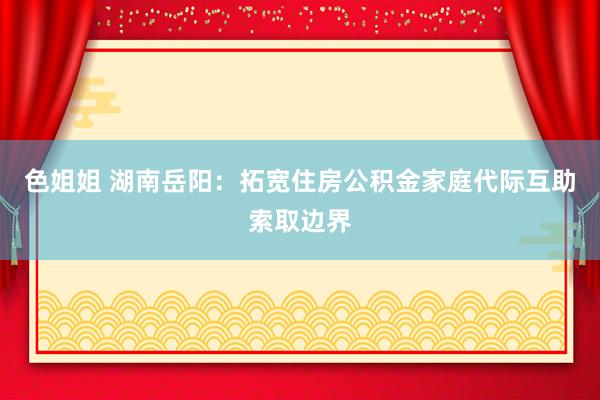 色姐姐 湖南岳阳：拓宽住房公积金家庭代际互助索取边界