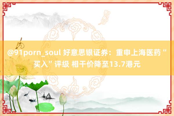 @91porn_soul 好意思银证券：重申上海医药“买入”评级 相干价降至13.7港元