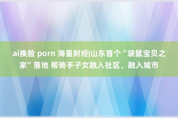 ai换脸 porn 海量财经|山东首个“袋鼠宝贝之家”落地 帮骑手子女融入社区、融入城市