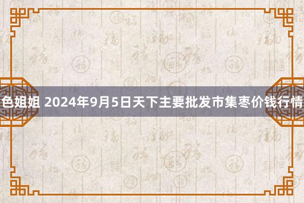 色姐姐 2024年9月5日天下主要批发市集枣价钱行情