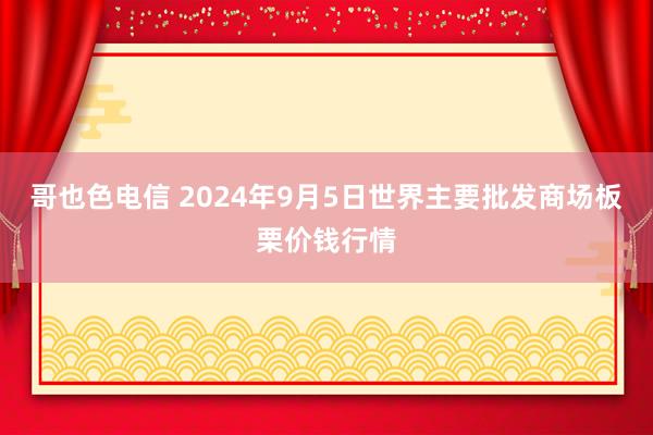 哥也色电信 2024年9月5日世界主要批发商场板栗价钱行情