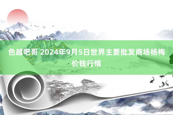 色越吧哥 2024年9月5日世界主要批发商场杨梅价钱行情