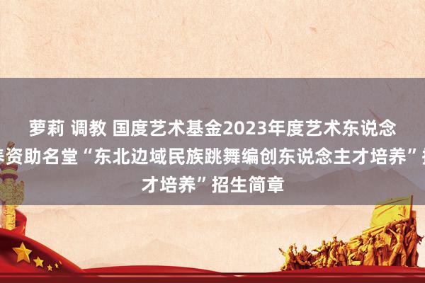 萝莉 调教 国度艺术基金2023年度艺术东说念主才培养资助名堂“东北边域民族跳舞编创东说念主才培养”招生简章