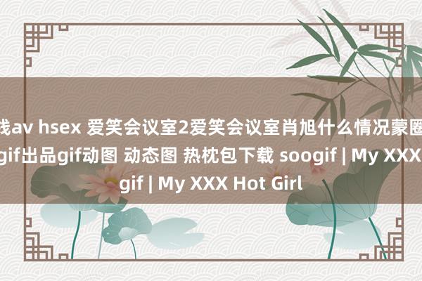 在线av hsex 爱笑会议室2爱笑会议室肖旭什么情况蒙圈soogifsoogif出品gif动图 动态图 热枕包下载 soogif | My XXX Hot Girl