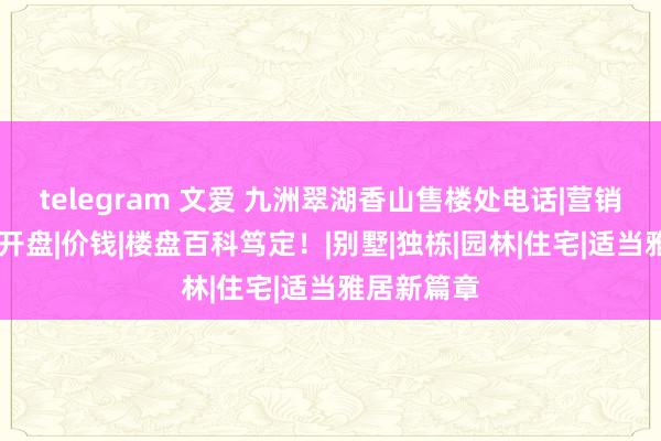 telegram 文爱 九洲翠湖香山售楼处电话|营销中心性址|开盘|价钱|楼盘百科笃定！|别墅|独栋|园林|住宅|适当雅居新篇章