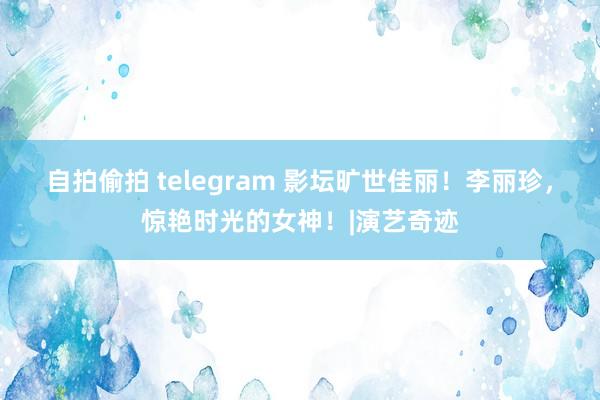 自拍偷拍 telegram 影坛旷世佳丽！李丽珍，惊艳时光的女神！|演艺奇迹